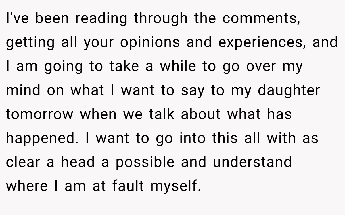 I've been reading through the comments, getting all your opinions and experiences, and I am going to take a while to go over my mind on what I want to say to my daughter tomorrow when we talk about what has happened. I want to go into this all with as clear a head a possible and understand where I am at fault myself.