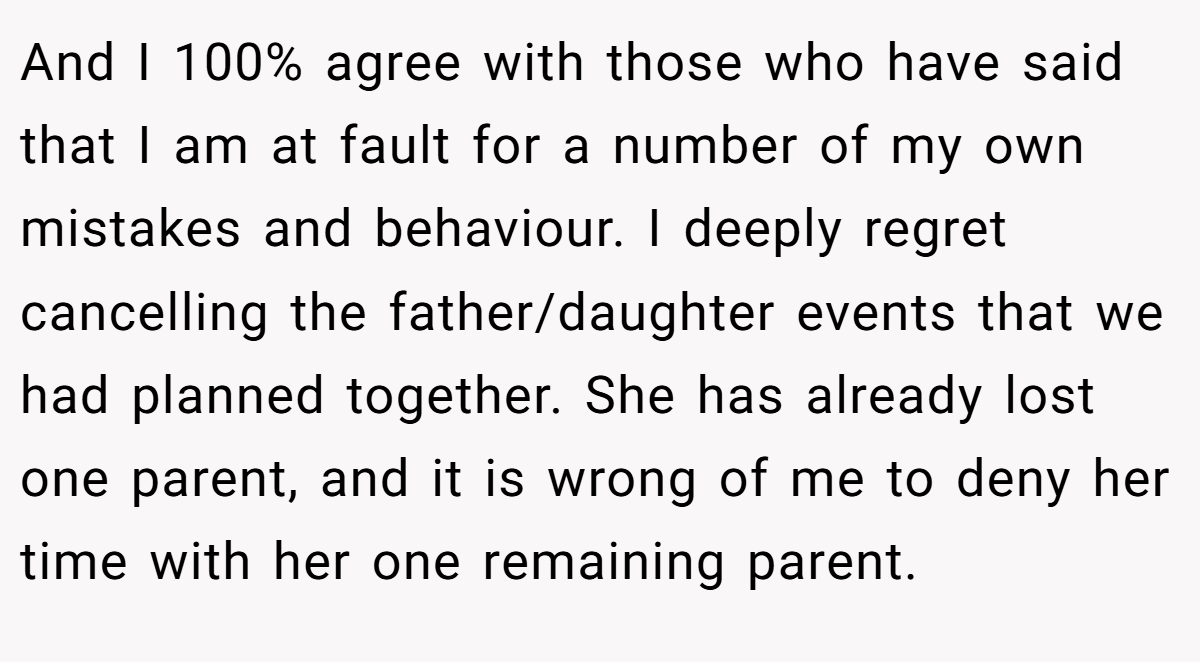 And I 100% agree with those who have said that I am at fault for a number of my own mistakes and behaviour. I deeply regret cancelling the father/daughter events that we had planned together. She has already lost one parent, and it is wrong of me to deny her time with her one remaining parent.