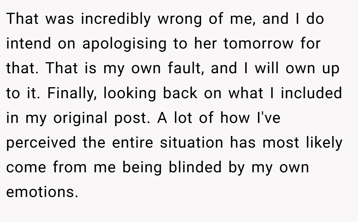 That was incredibly wrong of me, and I do intend on apologising to her tomorrow for that. That is my own fault, and I will own up to it. Finally, looking back on what I included in my original post. A lot of how I've perceived the entire situation has most likely come from me being blinded by my own emotions.
