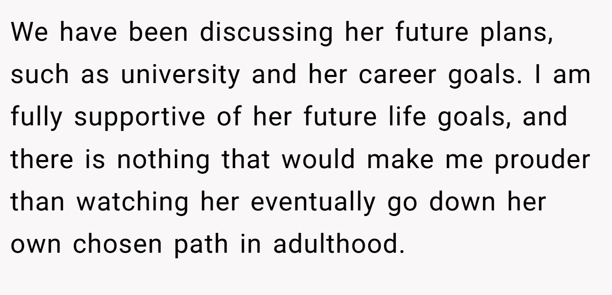 We have been discussing her future plans, such as university and her career goals. I am fully supportive of her future life goals, and there is nothing that would make me prouder than watching her eventually go down her own chosen path in adulthood.