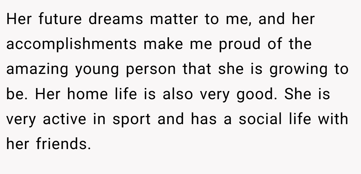 Her future dreams matter to me, and her accomplishments make me proud of the amazing young person that she is growing to be. Her home life is also very good. She is very active in sport and has a social life with her friends.