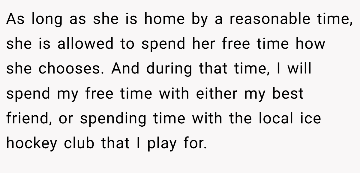 As long as she is home by a reasonable time, she is allowed to spend her free time how she chooses. And during that time, I will spend my free time with either my best friend, or spending time with the local ice hockey club that I play for.