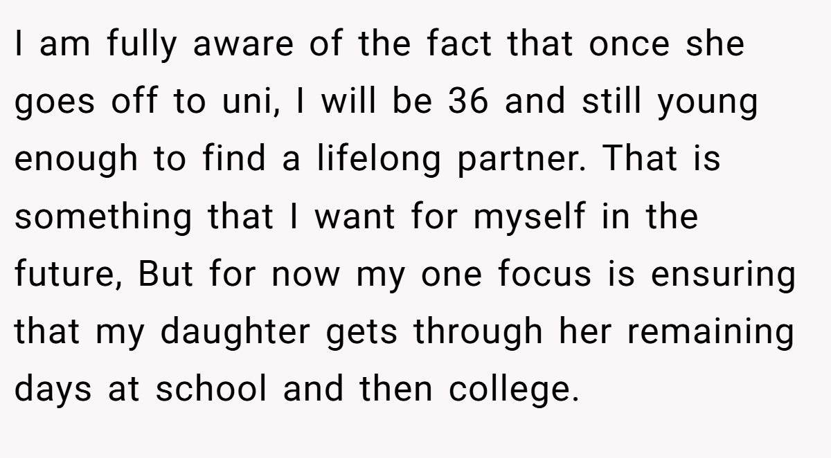 I am fully aware of the fact that once she goes off to uni, I will be 36 and still young enough to find a lifelong partner. That is something that I want for myself in the future, But for now my one focus is ensuring that my daughter gets through her remaining days at school and then college.