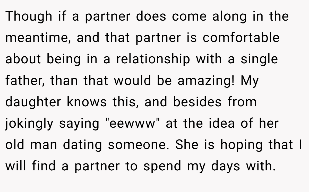 Though if a partner does come along in the meantime, and that partner is comfortable about being in a relationship with a single father, than that would be amazing! My daughter knows this, and besides from jokingly saying 