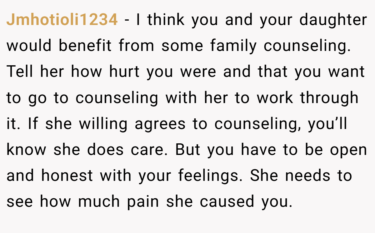 Jmhotioli1234 − I think you and your daughter would benefit from some family counseling. Tell her how hurt you were and that you want to go to counseling with her to work through it. If she willing agrees to counseling, you’ll know she does care. But you have to be open and honest with your feelings. She needs to see how much pain she caused you. 