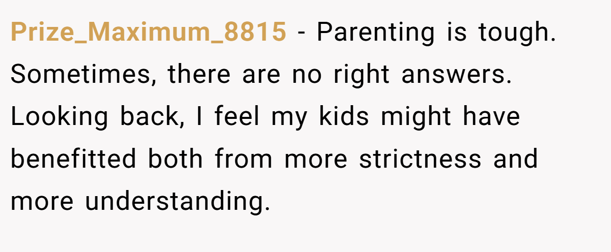 Prize_Maximum_8815 − Parenting is tough. Sometimes, there are no right answers. Looking back, I feel my kids might have benefitted both from more strictness and more understanding.