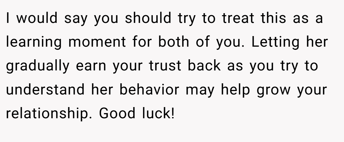 I would say you should try to treat this as a learning moment for both of you. Letting her gradually earn your trust back as you try to understand her behavior may help grow your relationship. Good luck!
