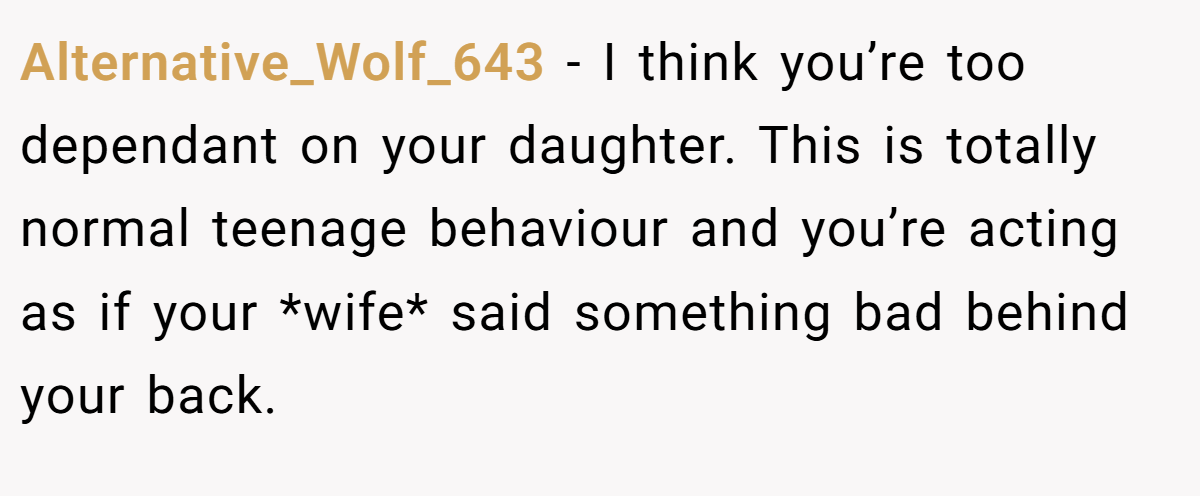 Alternative_Wolf_643 − I think you’re too dependant on your daughter. This is totally normal teenage behaviour and you’re acting as if your *wife* said something bad behind your back.
