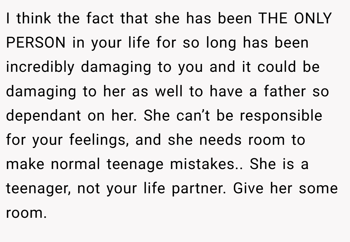 I think the fact that she has been THE ONLY PERSON in your life for so long has been incredibly damaging to you and it could be damaging to her as well to have a father so dependant on her. She can’t be responsible for your feelings, and she needs room to make normal teenage mistakes.. She is a teenager, not your life partner. Give her some room.