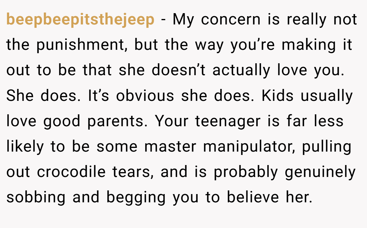beepbeepitsthejeep − My concern is really not the punishment, but the way you’re making it out to be that she doesn’t actually love you. She does. It’s obvious she does. Kids usually love good parents. Your teenager is far less likely to be some master manipulator, pulling out crocodile tears, and is probably genuinely sobbing and begging you to believe her.
