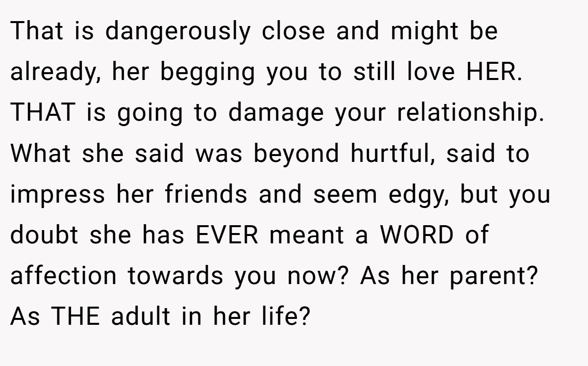 That is dangerously close and might be already, her begging you to still love HER. THAT is going to damage your relationship. What she said was beyond hurtful, said to impress her friends and seem edgy, but you doubt she has EVER meant a WORD of affection towards you now? As her parent? As THE adult in her life?