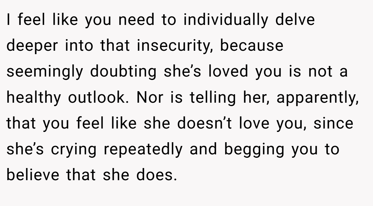 I feel like you need to individually delve deeper into that insecurity, because seemingly doubting she’s loved you is not a healthy outlook. Nor is telling her, apparently, that you feel like she doesn’t love you, since she’s crying repeatedly and begging you to believe that she does.