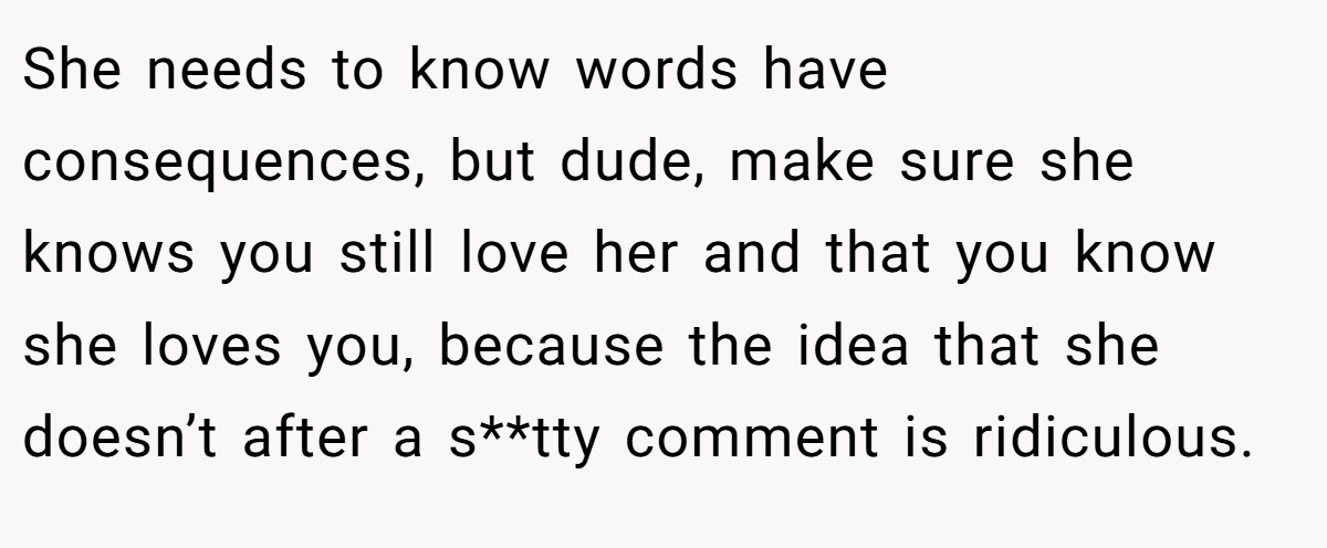 She needs to know words have consequences, but dude, make sure she knows you still love her and that you know she loves you, because the idea that she doesn’t after a s**tty comment is ridiculous.