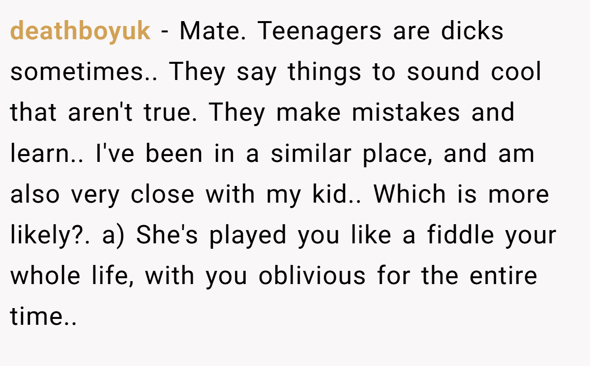 deathboyuk − Mate. Teenagers are dicks sometimes.. They say things to sound cool that aren't true. They make mistakes and learn.. I've been in a similar place, and am also very close with my kid.. Which is more likely?. a) She's played you like a fiddle your whole life, with you oblivious for the entire time..