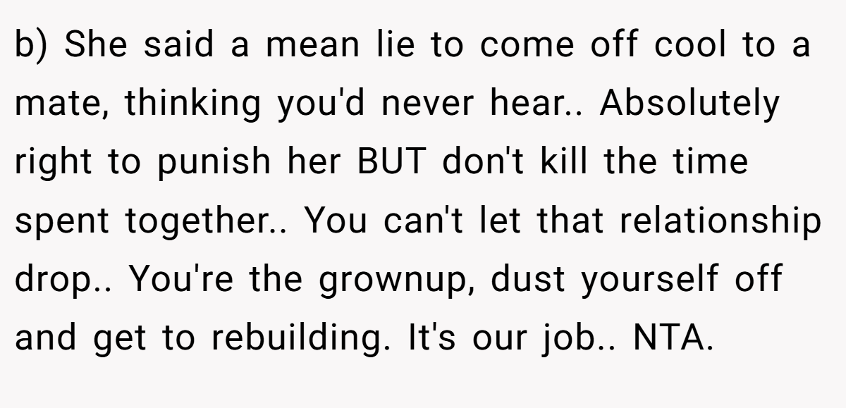 b) She said a mean lie to come off cool to a mate, thinking you'd never hear.. Absolutely right to punish her BUT don't kill the time spent together.. You can't let that relationship drop.. You're the grownup, dust yourself off and get to rebuilding. It's our job.. NTA.