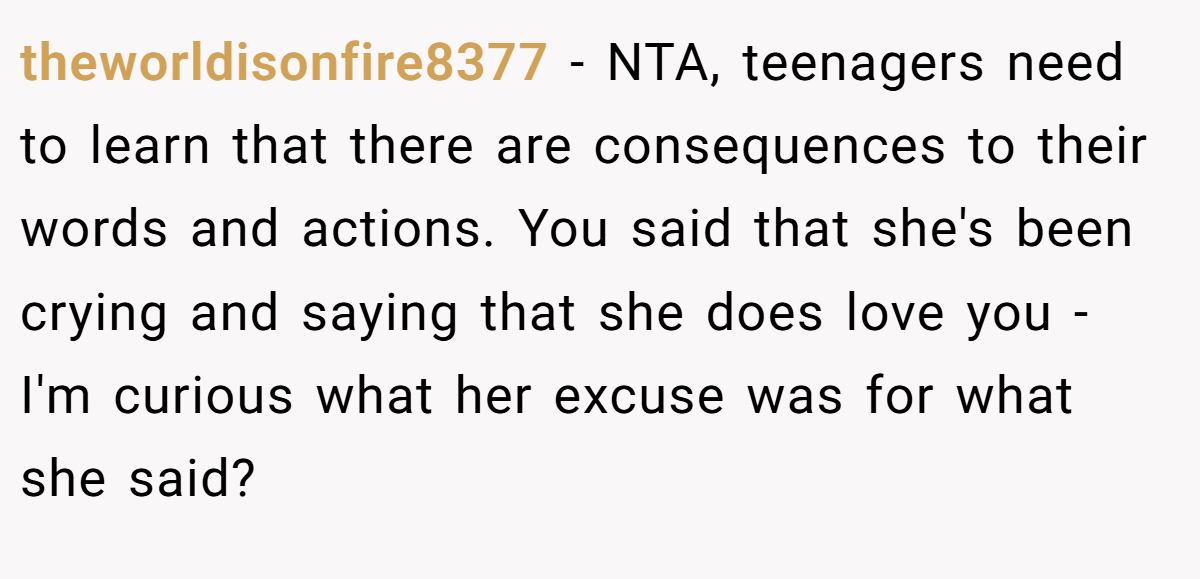 theworldisonfire8377 − NTA, teenagers need to learn that there are consequences to their words and actions. You said that she's been crying and saying that she does love you - I'm curious what her excuse was for what she said?