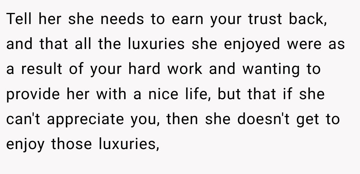 Tell her she needs to earn your trust back, and that all the luxuries she enjoyed were as a result of your hard work and wanting to provide her with a nice life, but that if she can't appreciate you, then she doesn't get to enjoy those luxuries,