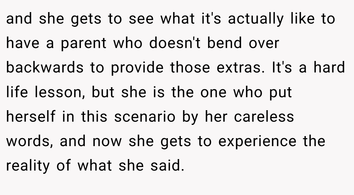 and she gets to see what it's actually like to have a parent who doesn't bend over backwards to provide those extras. It's a hard life lesson, but she is the one who put herself in this scenario by her careless words, and now she gets to experience the reality of what she said.