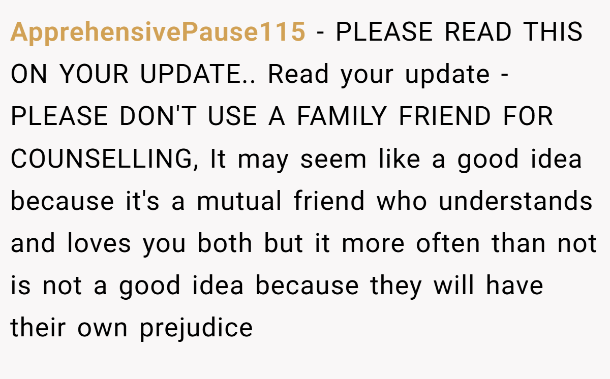 ApprehensivePause115 − PLEASE READ THIS ON YOUR UPDATE.. Read your update - PLEASE DON'T USE A FAMILY FRIEND FOR COUNSELLING, It may seem like a good idea because it's a mutual friend who understands and loves you both but it more often than not is not a good idea because they will have their own prejudice