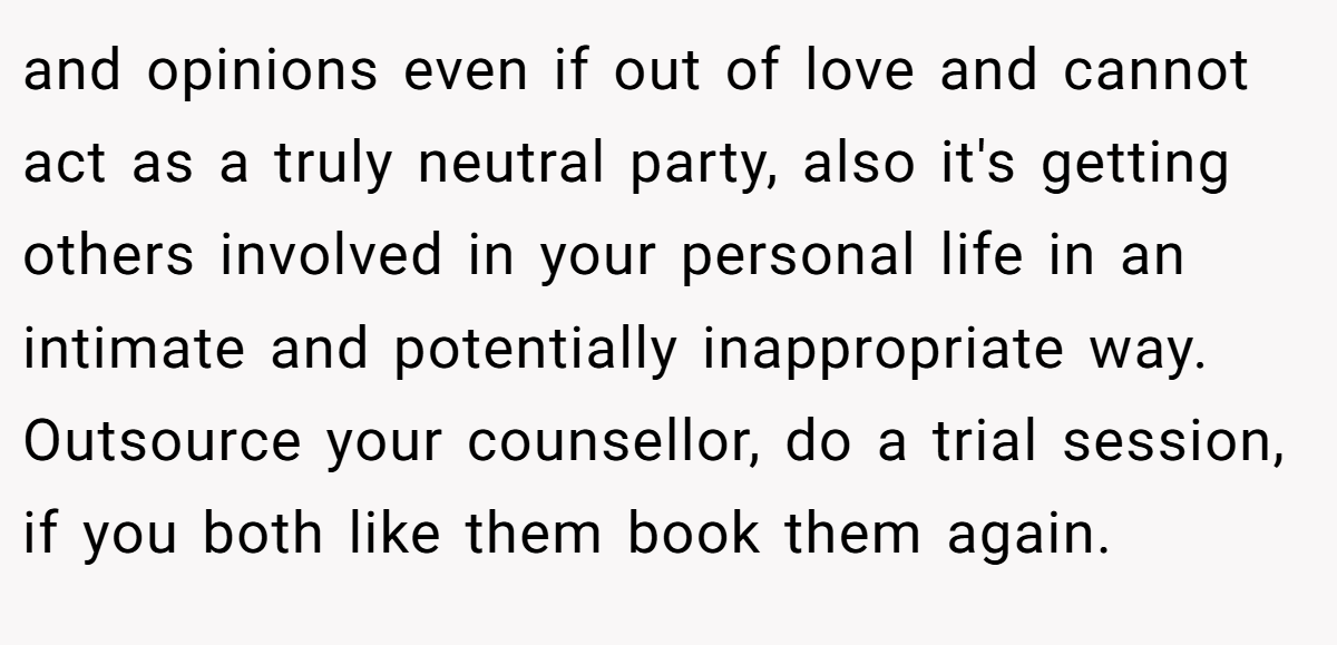 and opinions even if out of love and cannot act as a truly neutral party, also it's getting others involved in your personal life in an intimate and potentially inappropriate way. Outsource your counsellor, do a trial session, if you both like them book them again.
