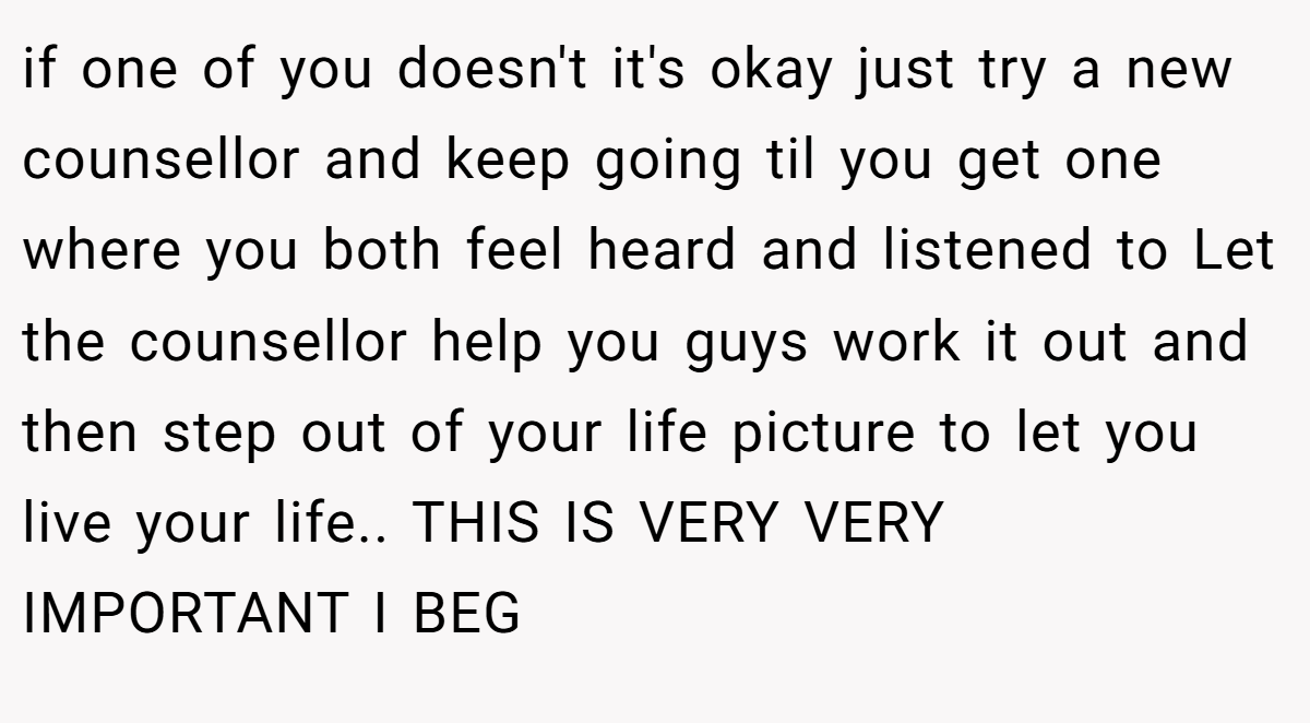 if one of you doesn't it's okay just try a new counsellor and keep going til you get one where you both feel heard and listened to Let the counsellor help you guys work it out and then step out of your life picture to let you live your life.. THIS IS VERY VERY IMPORTANT I BEG