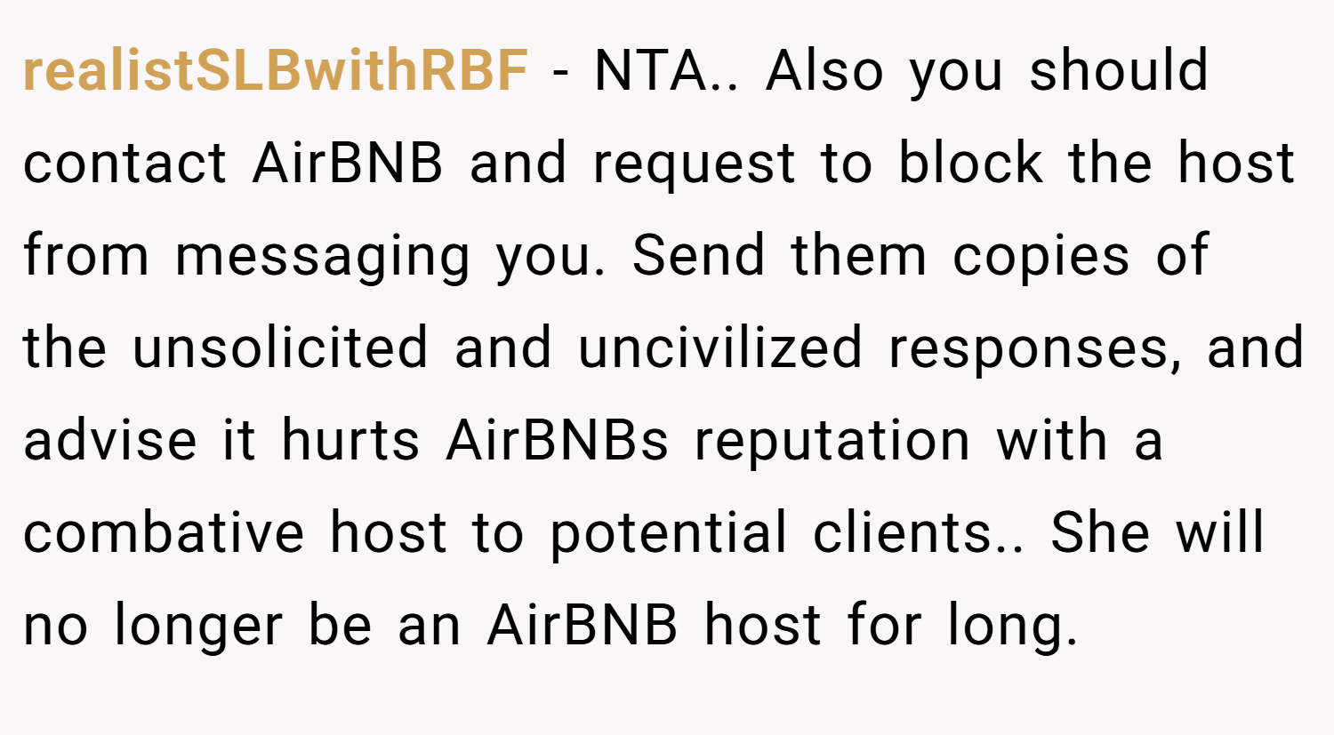realistSLBwithRBF − NTA.. Also you should contact AirBNB and request to block the host from messaging you. Send them copies of the unsolicited and uncivilized responses, and advise it hurts AirBNBs reputation with a combative host to potential clients.. She will no longer be an AirBNB host for long.