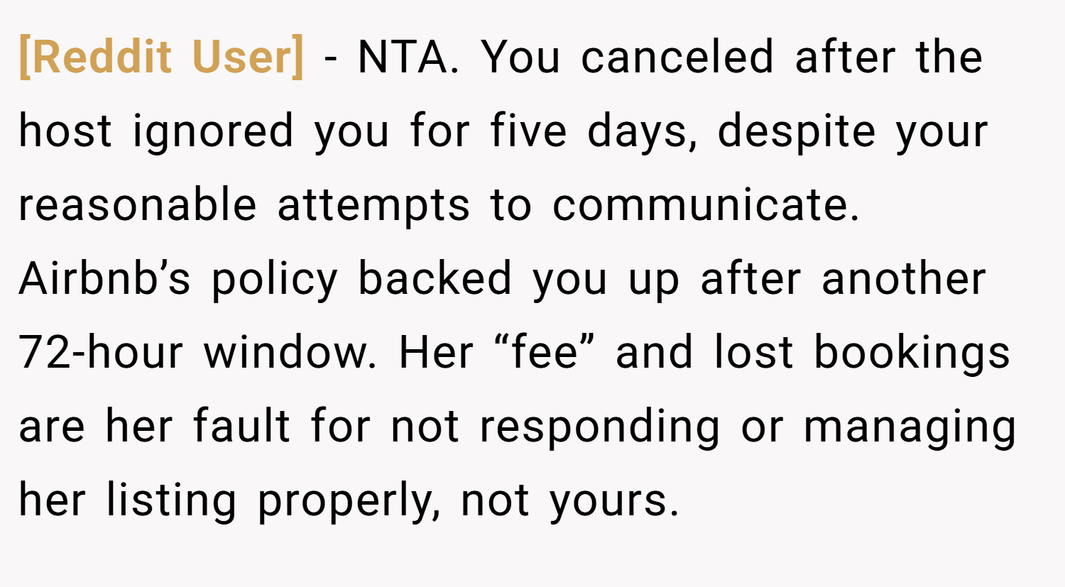 [Reddit User] − NTA. You canceled after the host ignored you for five days, despite your reasonable attempts to communicate. Airbnb’s policy backed you up after another 72-hour window. Her “fee” and lost bookings are her fault for not responding or managing her listing properly, not yours.