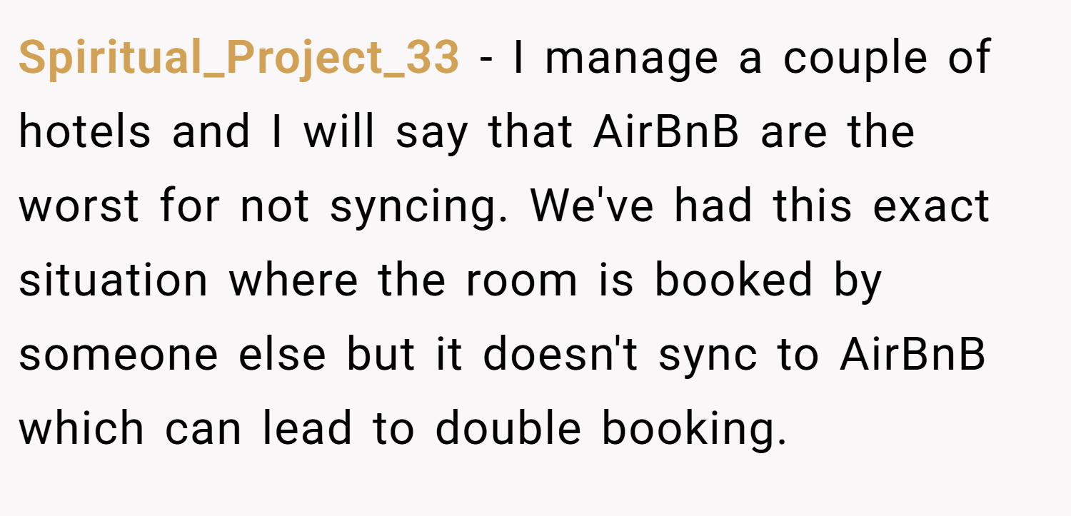 Spiritual_Project_33 − I manage a couple of hotels and I will say that AirBnB are the worst for not syncing. We've had this exact situation where the room is booked by someone else but it doesn't sync to AirBnB which can lead to double booking.