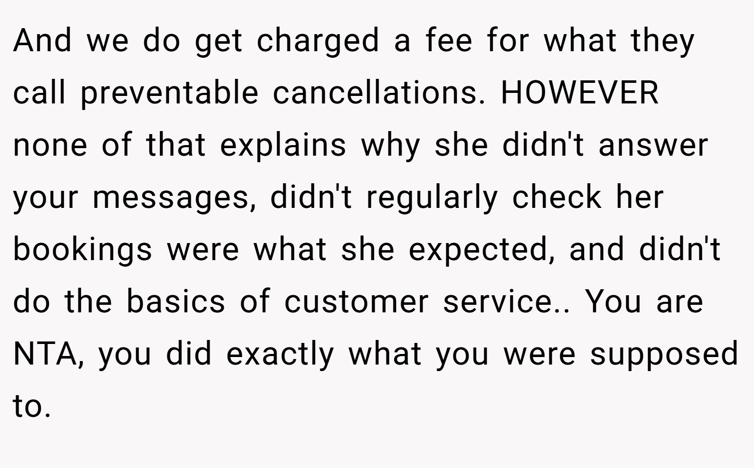 And we do get charged a fee for what they call preventable cancellations. HOWEVER none of that explains why she didn't answer your messages, didn't regularly check her bookings were what she expected, and didn't do the basics of customer service.. You are NTA, you did exactly what you were supposed to.