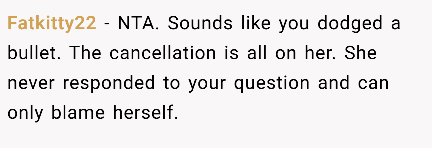 Fatkitty22 − NTA. Sounds like you dodged a bullet. The cancellation is all on her. She never responded to your question and can only blame herself.