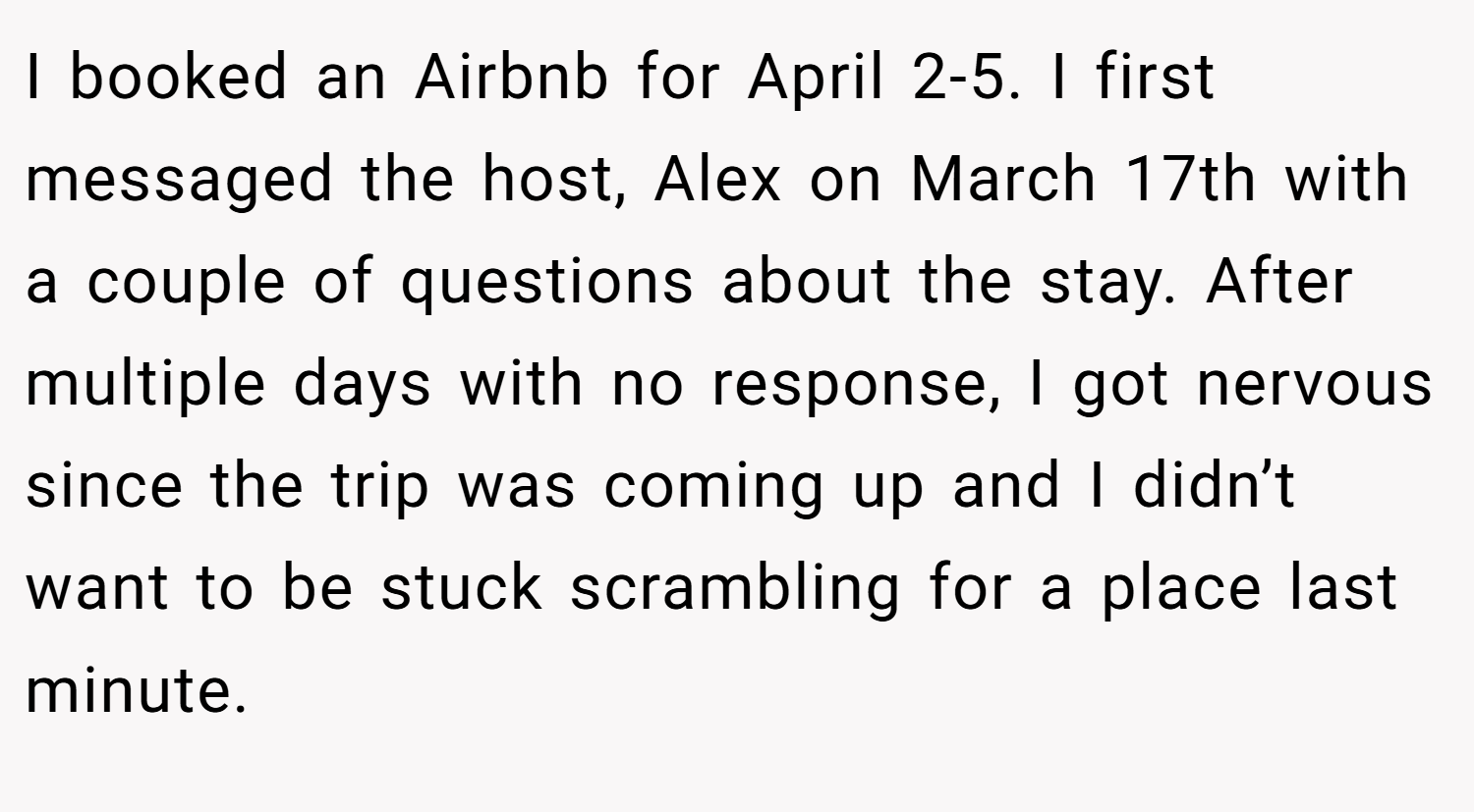 I booked an Airbnb for April 2-5. I first messaged the host, Alex on March 17th with a couple of questions about the stay. After multiple days with no response, I got nervous since the trip was coming up and I didn’t want to be stuck scrambling for a place last minute.