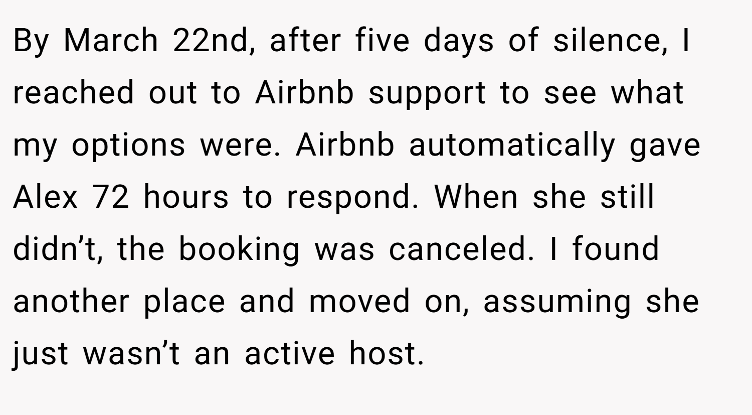 By March 22nd, after five days of silence, I reached out to Airbnb support to see what my options were. Airbnb automatically gave Alex 72 hours to respond. When she still didn’t, the booking was canceled. I found another place and moved on, assuming she just wasn’t an active host.