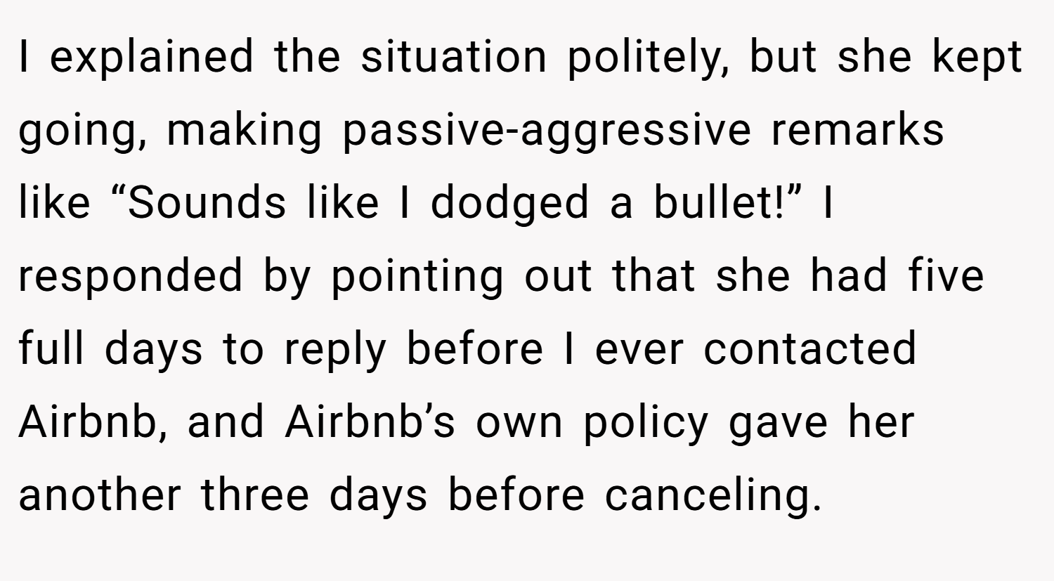 I explained the situation politely, but she kept going, making passive-aggressive remarks like “Sounds like I dodged a bullet!” I responded by pointing out that she had five full days to reply before I ever contacted Airbnb, and Airbnb’s own policy gave her another three days before canceling.