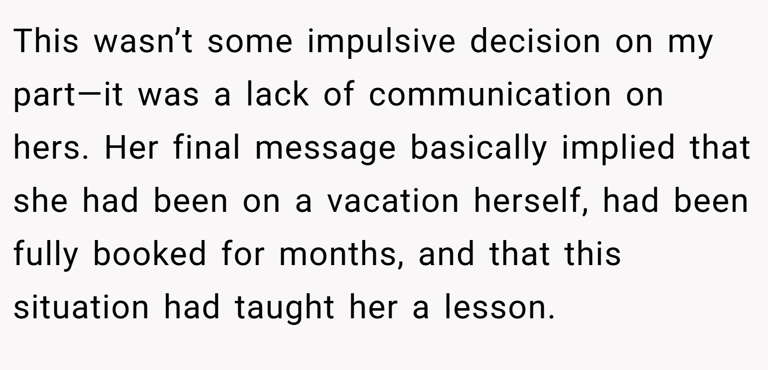 This wasn’t some impulsive decision on my part—it was a lack of communication on hers. Her final message basically implied that she had been on a vacation herself, had been fully booked for months, and that this situation had taught her a lesson.
