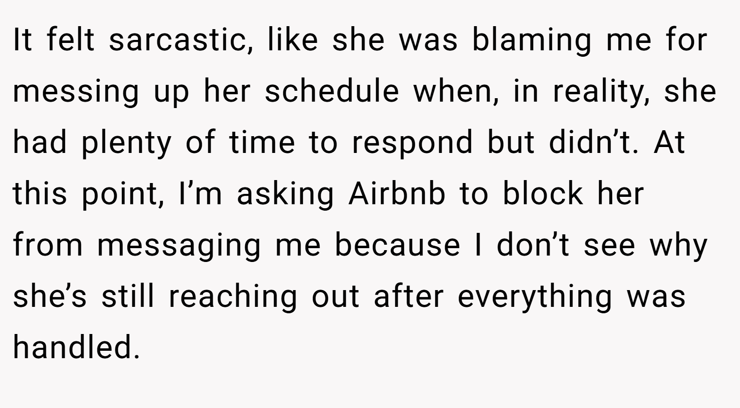 It felt sarcastic, like she was blaming me for messing up her schedule when, in reality, she had plenty of time to respond but didn’t. At this point, I’m asking Airbnb to block her from messaging me because I don’t see why she’s still reaching out after everything was handled.