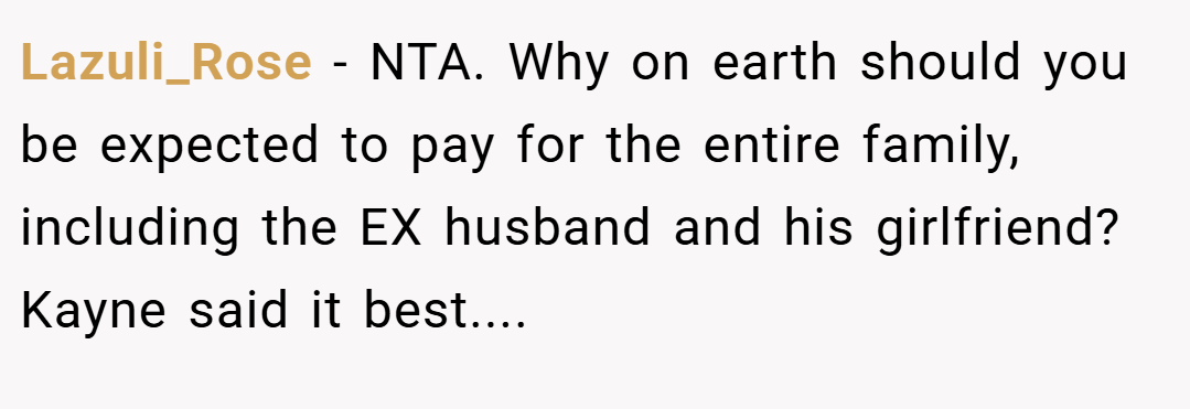 Lazuli_Rose − NTA. Why on earth should you be expected to pay for the entire family, including the EX husband and his girlfriend? Kayne said it best....