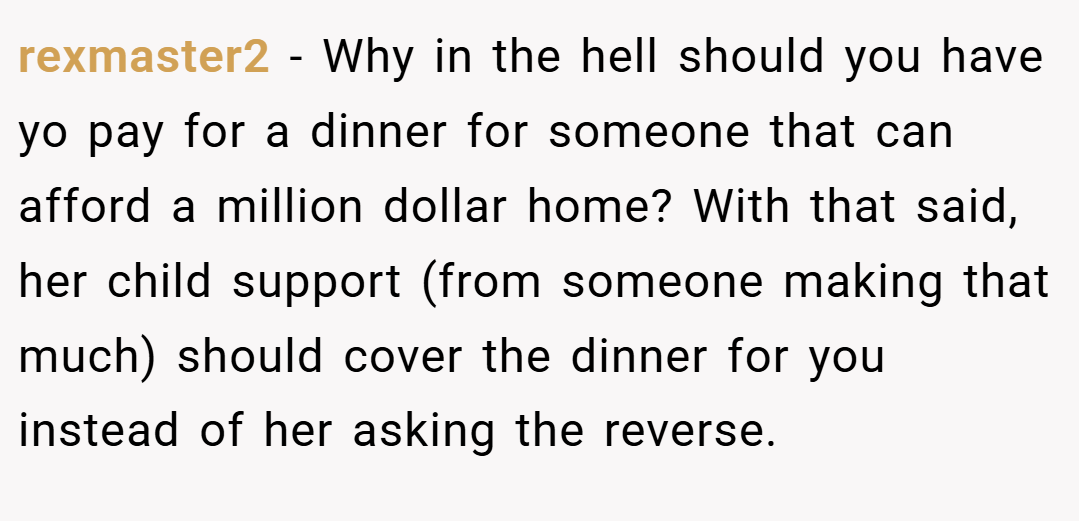 rexmaster2 − Why in the hell should you have yo pay for a dinner for someone that can afford a million dollar home? With that said, her child support (from someone making that much) should cover the dinner for you instead of her asking the reverse.