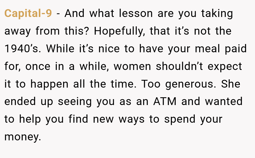Capital-9 − And what lesson are you taking away from this? Hopefully, that it’s not the 1940’s. While it’s nice to have your meal paid for, once in a while, women shouldn’t expect it to happen all the time. Too generous. She ended up seeing you as an ATM and wanted to help you find new ways to spend your money.