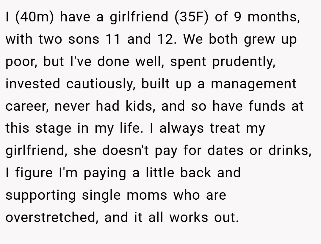 I (40m) have a girlfriend (35F) of 9 months, with two sons 11 and 12. We both grew up poor, but I've done well, spent prudently, invested cautiously, built up a management career, never had kids, and so have funds at this stage in my life. I always treat my girlfriend, she doesn't pay for dates or drinks, I figure I'm paying a little back and supporting single moms who are overstretched, and it all works out.