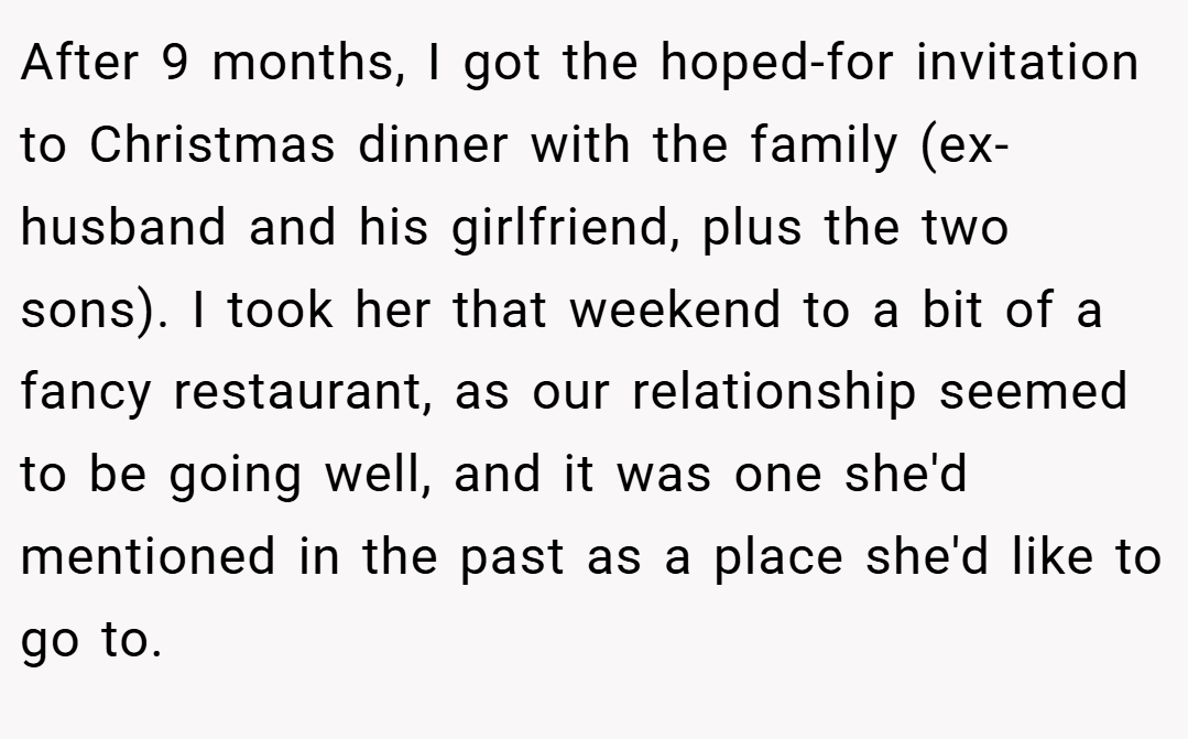 After 9 months, I got the hoped-for invitation to Christmas dinner with the family (ex-husband and his girlfriend, plus the two sons). I took her that weekend to a bit of a fancy restaurant, as our relationship seemed to be going well, and it was one she'd mentioned in the past as a place she'd like to go to.