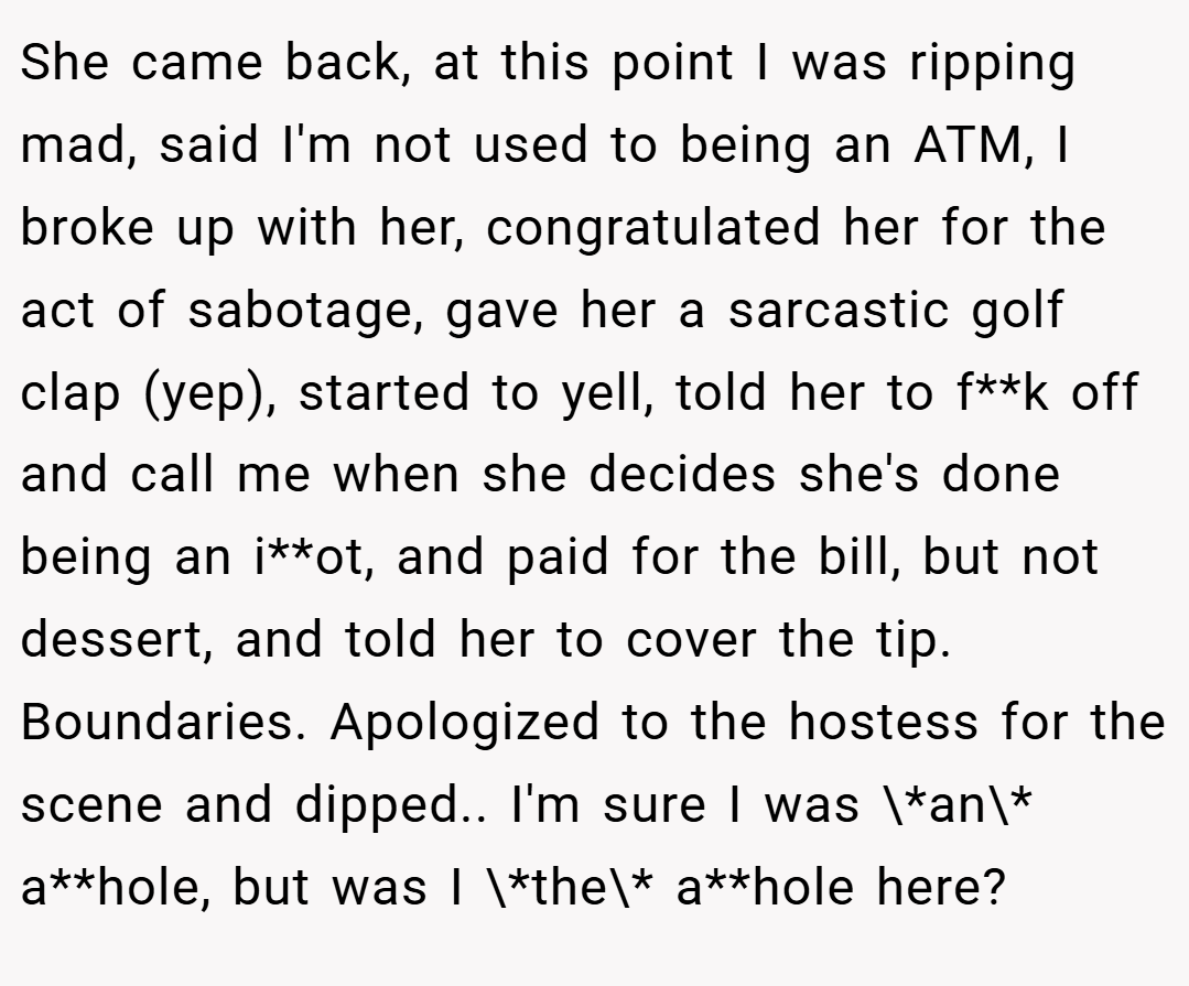 She came back, at this point I was ripping mad, said I'm not used to being an ATM, I broke up with her, congratulated her for the act of sabotage, gave her a sarcastic golf clap (yep), started to yell, told her to f**k off and call me when she decides she's done being an i**ot, and paid for the bill, but not dessert, and told her to cover the tip. Boundaries. Apologized to the hostess for the scene and dipped.. I'm sure I was \*an\* a**hole, but was I \*the\* a**hole here?