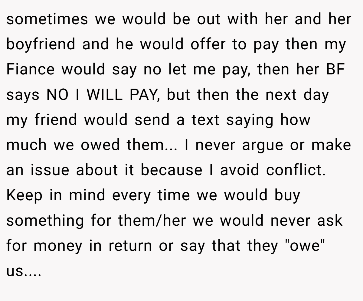 sometimes we would be out with her and her boyfriend and he would offer to pay then my Fiance would say no let me pay, then her BF says NO I WILL PAY, but then the next day my friend would send a text saying how much we owed them... I never argue or make an issue about it because I avoid conflict. Keep in mind every time we would buy something for them/her we would never ask for money in return or say that they 