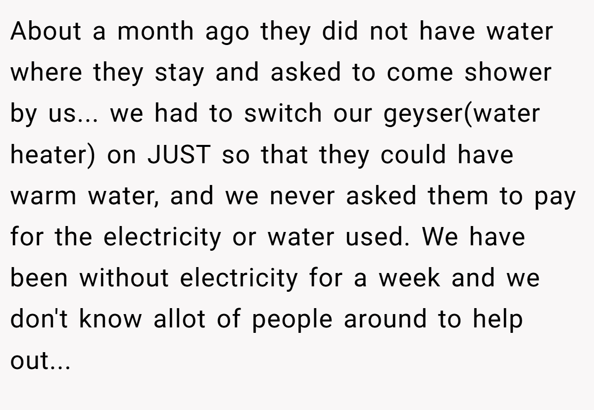 About a month ago they did not have water where they stay and asked to come shower by us... we had to switch our geyser(water heater) on JUST so that they could have warm water, and we never asked them to pay for the electricity or water used. We have been without electricity for a week and we don't know allot of people around to help out...