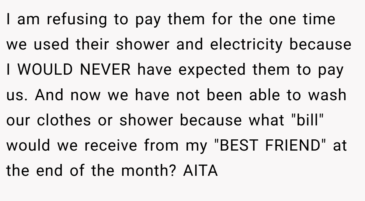 I am refusing to pay them for the one time we used their shower and electricity because I WOULD NEVER have expected them to pay us. And now we have not been able to wash our clothes or shower because what 
