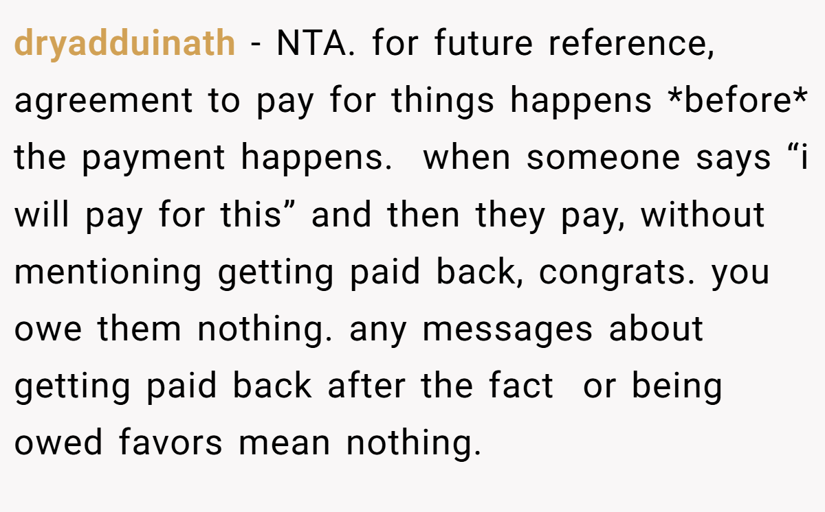 dryadduinath − NTA. for future reference, agreement to pay for things happens *before* the payment happens.  when someone says “i will pay for this” and then they pay, without mentioning getting paid back, congrats. you owe them nothing. any messages about getting paid back after the fact  or being owed favors mean nothing.