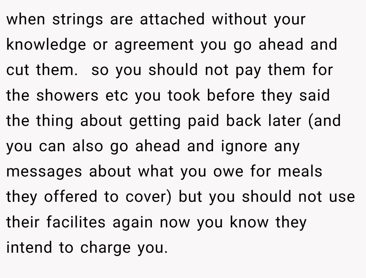 when strings are attached without your knowledge or agreement you go ahead and cut them.  so you should not pay them for the showers etc you took before they said the thing about getting paid back later (and you can also go ahead and ignore any messages about what you owe for meals they offered to cover) but you should not use their facilites again now you know they intend to charge you. 