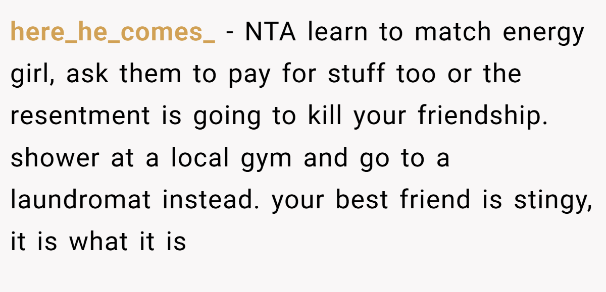here_he_comes_ − NTA learn to match energy girl, ask them to pay for stuff too or the resentment is going to kill your friendship. shower at a local gym and go to a laundromat instead. your best friend is stingy, it is what it is