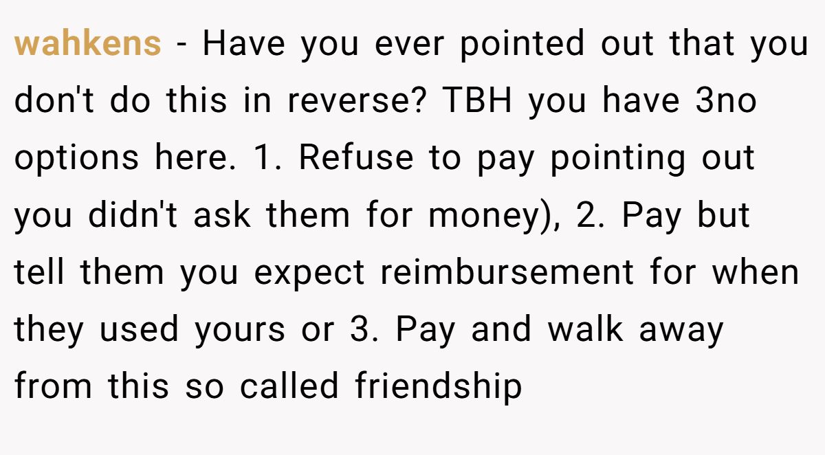wahkens − Have you ever pointed out that you don't do this in reverse? TBH you have 3no options here. 1. Refuse to pay pointing out you didn't ask them for money), 2. Pay but tell them you expect reimbursement for when they used yours or 3. Pay and walk away from this so called friendship