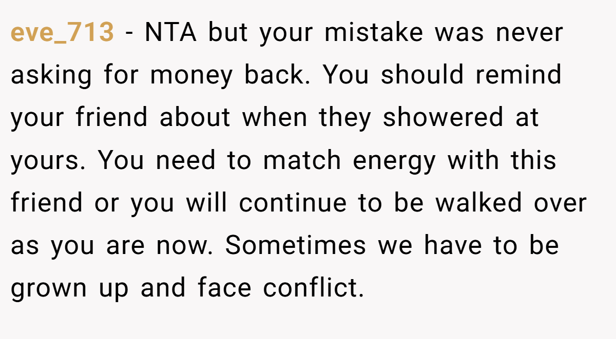 eve_713 − NTA but your mistake was never asking for money back. You should remind your friend about when they showered at yours. You need to match energy with this friend or you will continue to be walked over as you are now. Sometimes we have to be grown up and face conflict.