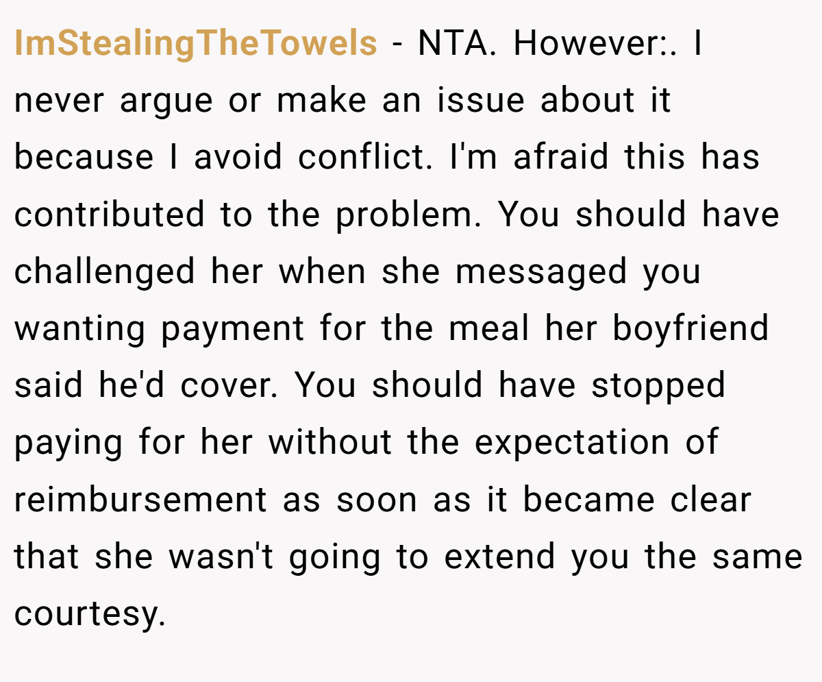 ImStealingTheTowels − NTA. However:. I never argue or make an issue about it because I avoid conflict. I'm afraid this has contributed to the problem. You should have challenged her when she messaged you wanting payment for the meal her boyfriend said he'd cover. You should have stopped paying for her without the expectation of reimbursement as soon as it became clear that she wasn't going to extend you the same courtesy.